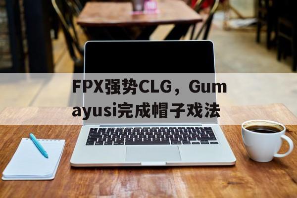 FPX强势CLG,Gumayusi完成帽子戏法 FPX强势CLG,Gumayusi完成帽子戏法